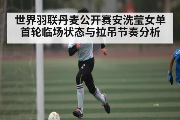 世界羽联丹麦公开赛安洗莹女单首轮临场状态与拉吊节奏分析