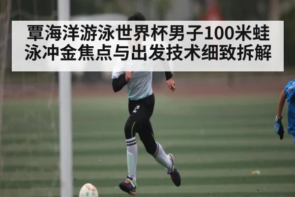 覃海洋游泳世界杯男子100米蛙泳冲金焦点与出发技术细致拆解