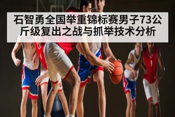 石智勇全国举重锦标赛男子73公斤级复出之战与抓举技术分析
